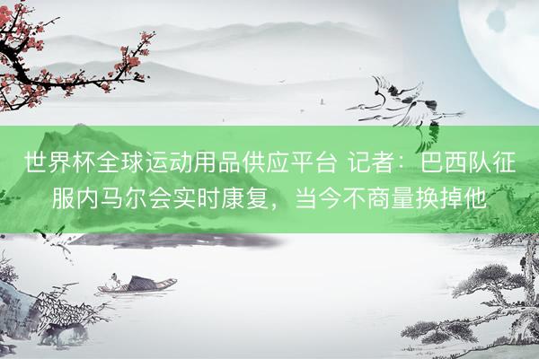 世界杯全球運(yùn)動用品供應(yīng)平臺 記者:巴西隊(duì)征服內(nèi)馬爾會實(shí)時康復(fù),當(dāng)今不商量換掉他